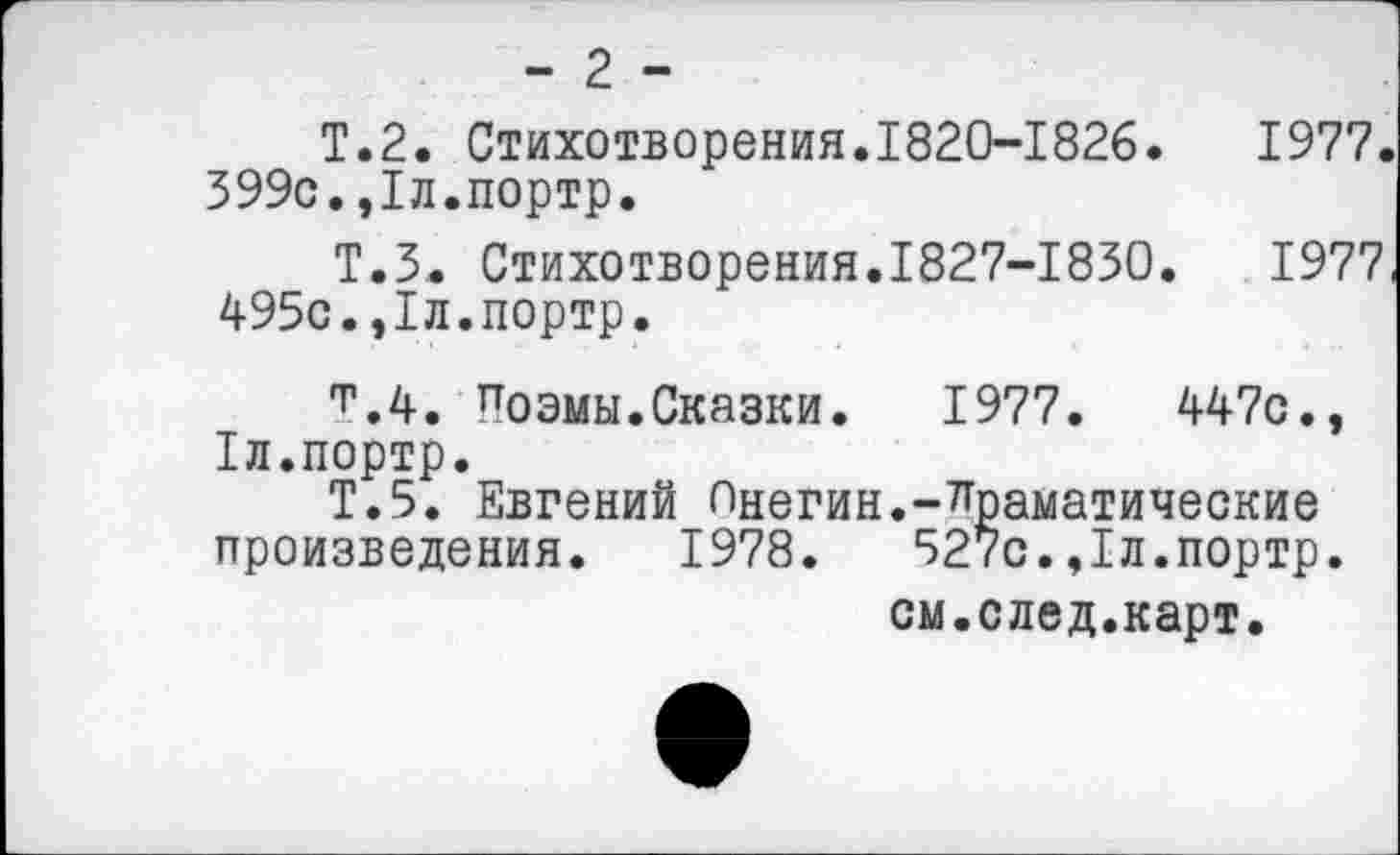 ﻿- 2 -
Т.2. Стихотворения.1820-1826.	1977.
599с.,1л.портр.
Т.5. Стихотворения.1827-1850.	1977,
495с.,1л.портр.
т.4. Поэмы.Сказки.	1977.	447с.,
1л.портр.
Т.5. Евгений Онегин.-драматические произведения. 1978.	527с.,1л.портр.
см.след.карт.